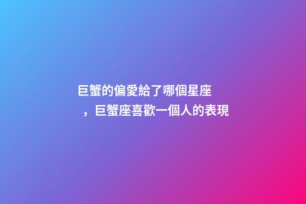 巨蟹的偏愛給了哪個星座，巨蟹座喜歡一個人的表現